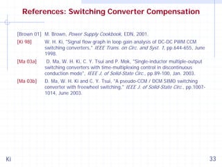 References: Switching Converter Compensation
[Brown 01] M. Brown, Power Supply Cookbook, EDN, 2001.
[Ki 98]

[Ma 03a]

D. Ma, W. H. Ki, C. Y. Tsui and P. Mok, "Single-inductor multiple-output
switching converters with time-multiplexing control in discontinuous
conduction mode", IEEE J. of Solid-State Circ., pp.89-100, Jan. 2003.

[Ma 03b]

Ki

W. H. Ki, "Signal flow graph in loop gain analysis of DC-DC PWM CCM
switching converters," IEEE Trans. on Circ. and Syst. 1, pp.644-655, June
1998.

D. Ma, W. H. Ki and C. Y. Tsui, "A pseudo-CCM / DCM SIMO switching
converter with freewheel switching," IEEE J. of Solid-State Circ., pp.10071014, June 2003.

33

 