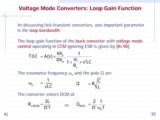 Voltage Mode Converters: Loop Gain Function
In discussing fast-transient converters, one important parameter
is the loop bandwidth.
The loop gain function of the buck converter with voltage mode
control operating in CCM ignoring ESR is given by [Ki 98]
T(s) = A(s) ×

bVo
.
DVm

1
1+

sL
+ s 2LC
RL

The resonance frequency ωo and the pole-Q are
ωo

=

1
LC

Q

=R

C
L

The converter enters DCM at
R L(BCM) =

Ki

2L
D'T

⇒

QBCM =

2 1
D ' ωo T

35

 
