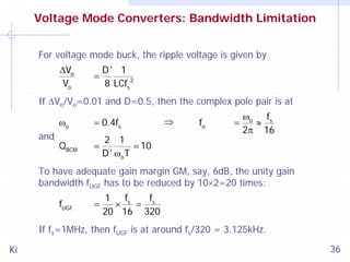 Voltage Mode Converters: Bandwidth Limitation
For voltage mode buck, the ripple voltage is given by

ΔVo
Vo

=

D' 1
8 LCfs 2

If ΔVo/Vo=0.01 and D=0.5, then the complex pole pair is at

ωo
and

= 0.4fs

QBCM

=

2 1
= 10
D ' ωo T

⇒

fo

=

ωo fs
≈
2π 16

To have adequate gain margin GM, say, 6dB, the unity gain
bandwidth fUGF has to be reduced by 10×2=20 times:
fUGF

=

1
f
f
× s = s
20 16 320

If fs=1MHz, then fUGF is at around fs/320 = 3.125kHz.
Ki

36

 