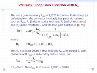 VM Buck: Loop Gain Function with Rδ
The unity gain frequency fUGF of fs/320 is too low. Fortunately (or
unfortunately), the converter inevitably has parasitic resistors
such as RESR, Rℓ (inductor series resistor), Rs (switch resistance)
and Rd (diode resistance), and the loop gain function is [Ki 98]
T(s)

≈ A(s) ×

where
Rδ

bVo
.
DVm

1

⎛ L
⎞ 2
1+ s⎜
+ CR δ ⎟ + s LC
⎝ RL
⎠

≈ R ESR + R + DR s + D'R d

This Rδ is at least 200mΩ, thus reducing QBCM to around 3. With
GM to be 6dB, fUGF is reduced by 3×2=6 times, and
fUGF
Ki

=

1 fs
f
×
≈ s
6 16 100

If fs=1MHz, then fUGF is at around fs/100 = 10kHz.

37

 
