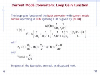 Current Mode Converters: Loop Gain Function
The loop gain function of the buck converter with current mode
control operating in CCM ignoring ESR is given by [Ki 98]

1
1
CR f n1D ' T
T(s) =
⎛ 1
1 ⎞
1 1 ⎛ 1 (n1D '− D)T ⎞
+
+
s2 + s ⎜
⎟ n D' T C ⎜R +
⎟
CR L n1D ' T ⎠
L
⎝
⎝ L
⎠
1
A(s)b ×

with
n1 = 1 +

and

mc
m
2−D
, mc > 2 ⇒ n1 >
m1
2
2D '

R L(BCM) = 2L
D'T

In general, the two poles are real, as discussed next.
Ki

39

 