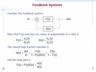 Feedback Systems
Consider the feedback system:

in

F(s)

out

G(s)
Note that F(s) and G(s) are ratios of polynomials in s, that is,
F(s) =

nF (s)
dF (s)

G(s) =

nG (s)
dG (s)

The closed loop transfer function is
H(s) =

out
F(s)
F(s)
=
=
in 1 + F(s)G(s) 1 + T(s)

and the loop gain is
T(s) = F(s)G(s) =
Ki

n(s)
d(s)

4

 