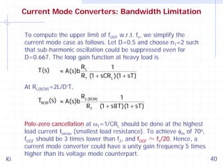 Current Mode Converters: Bandwidth Limitation
To compute the upper limit of fUGF w.r.t. fs, we simplify the
current mode case as follows. Let D=0.5 and choose n1=2 such
that sub-harmonic oscillation could be suppressed even for
D=0.667. The loop gain function at heavy load is
T(s)

≈ A(s)b

RL
1
R f (1 + sCR L )(1 + sT)

At RL(BCM)=2L/D’T,
TBCM (s) ≈ A(s)b

Ki

R L(BCM)
Rf

1
(1 + s8T)(1 + sT)

Pole-zero cancellation at ω1=1/CRL should be done at the highest
load current Iomax (smallest load resistance). To achieve φm of 70o,
fUGF should be 3 times lower than f2, and fUGF ≈ fs/20. Hence, a
current mode converter could have a unity gain frequency 5 times
higher than its voltage mode counterpart.

40

 