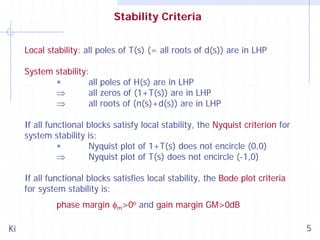 Stability Criteria
Local stability: all poles of T(s) (= all roots of d(s)) are in LHP
System stability:
∗
all poles of H(s) are in LHP
⇒
all zeros of (1+T(s)) are in LHP
⇒
all roots of (n(s)+d(s)) are in LHP
If all functional blocks satisfy local stability, the Nyquist criterion for
system stability is:
∗
Nyquist plot of 1+T(s) does not encircle (0,0)
⇒
Nyquist plot of T(s) does not encircle (-1,0)
If all functional blocks satisfies local stability, the Bode plot criteria
for system stability is:
phase margin φm>0o and gain margin GM>0dB
Ki

5

 