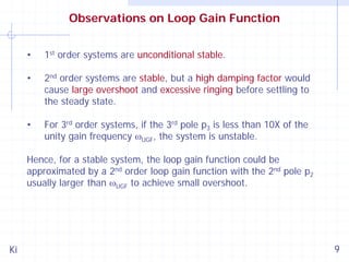 Observations on Loop Gain Function
•

1st order systems are unconditional stable.

•

2nd order systems are stable, but a high damping factor would
cause large overshoot and excessive ringing before settling to
the steady state.

•

For 3rd order systems, if the 3rd pole p3 is less than 10X of the
unity gain frequency ωUGF, the system is unstable.

Hence, for a stable system, the loop gain function could be
approximated by a 2nd order loop gain function with the 2nd pole p2
usually larger than ωUGF to achieve small overshoot.

Ki

9

 