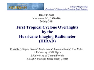 First Tropical Cyclone Overflights by the Hurricane Imaging Radiometer (HIRAD) Chris Ruf 1 , Sayak Biswas 2 , Mark James 3 , Linwood Jones 2 , Tim Miller 3 1. University of Michigan 2. University of Central Florida 3. NASA Marshall Space Flight Center College of Engineering Department of Atmospheric, Oceanic & Space Sciences IGARSS 2011 Vancouver BC, CANADA 26 July 2011 