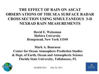 David E. Weissman Hofstra University Hempstead, New York 11549 IGARSS 2011  July 26, 2011 Mark A. Bourassa  Center for Ocean Atmosphere Prediction Studies & Dept. of Earth, Ocean and Atmospheric Science  Florida State University, Tallahassee, FL THE EFFECT OF RAIN ON ASCAT OBSERVATIONS OF THE SEA SURFACE RADAR CROSS SECTION USING SIMULTANEOUS  3-D NEXRAD RAIN MEASUREMENTS 