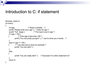 Introduction to C: if statement 
#include <stdio.h> 
int main() 
{ 
int age; /* Need a variable... */ 
printf( "Please enter your age" ); /* Asks for age */ 
scanf( "%d", &age ); /* The input is put in age */ 
if ( age < 100 ) 
{ /* If the age is less than 100 */ 
printf ("You are pretty young!n" ); /* Just to show you it works... */ 
} 
else if ( age == 100 ) 
{ /* I use else just to show an example */ 
printf( "You are oldn" ); 
} 
else 
{ 
printf( "You are really oldn" ); /* Executed if no other statement is*/ 
} return 0; 
} 
 
