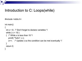 Introduction to C: Loops(while) 
#include <stdio.h> 
int main() 
{ 
int x = 0; /* Don't forget to declare variables */ 
while ( x < 10 ) 
{ /* While x is less than 10 */ 
printf( "%dn", x ); 
x++; /* Update x so the condition can be met eventually */ 
} 
return 0; 
} 
 