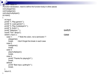 #include <stdio.h> 
//function declaration, need to define the function body in other places 
void playgame(); 
void loadgame(); 
void playmultiplayer(); 
int main() 
{ 
int input; 
printf( "1. Play gamen" ); 
printf( "2. Load gamen" ); 
printf( "3. Play multiplayern" ); 
printf( "4. Exitn" ); 
printf( "Selection: " ); 
scanf( "%d", &input ); 
switch ( input ) { 
case 1: /* Note the colon, not a semicolon */ 
playgame(); 
break; //don't forget the break in each case 
case 2: 
loadgame(); 
break; 
case 3: 
playmultiplayer(); 
break; 
case 4: 
printf( "Thanks for playing!n" ); 
break; 
default: 
printf( "Bad input, quitting!n" ); 
break; 
} 
return 0; 
} 
switch 
case 
 
