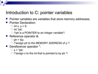 Introduction to C: pointer variables 
 Pointer variables are variables that store memory addresses. 
 Pointer Declaration: 
 int x, y = 5; 
 int *ptr; 
 /*ptr is a POINTER to an integer variable*/ 
 Reference operator &: 
 ptr = &y; 
 /*assign ptr to the MEMORY ADDRESS of y.*/ 
 Dereference operator *: 
 x = *ptr; 
 /*assign x to the int that is pointed to by ptr */ 
 