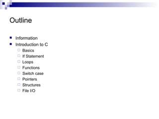 Outline 
 Information 
 Introduction to C 
 Basics 
 If Statement 
 Loops 
 Functions 
 Switch case 
 Pointers 
 Structures 
 File I/O 
 
