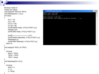 #include <stdio.h> 
//swap two values 
void swap(int* iPtrX,int* iPtrY); 
void fakeswap(int x, int y); 
int main() 
{ 
int x = 10; 
int y = 20; 
int *p1 = &x; 
int *p2 = &y; 
printf("before swap: x=%d y=%dn",x,y); 
swap(p1,p2); 
printf("after swap: x=%d y=%dn",x,y); 
printf("------------------------------n"); 
printf("before fakeswap: x=%d y=%dn",x,y); 
fakeswap(x,y); 
printf("after fakeswap: x=%d y=%d",x,y); 
return 0; 
} 
void swap(int* iPtrX, int* iPtrY) 
{ 
int temp; 
temp = *iPtrX; 
*iPtrX = *iPtrY; 
*iPtrY = temp; 
} 
void fakeswap(int x,int y) 
{ 
int temp; 
temp = x; 
x = y; 
y = temp; 
} 
 