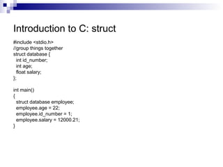 Introduction to C: struct 
#include <stdio.h> 
//group things together 
struct database { 
int id_number; 
int age; 
float salary; 
}; 
int main() 
{ 
struct database employee; 
employee.age = 22; 
employee.id_number = 1; 
employee.salary = 12000.21; 
} 
 
