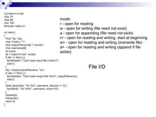 //content in in.list 
//foo 70 
//bar 98 
//biz 100 
#include <stdio.h> 
int main() 
{ 
FILE *ifp, *ofp; 
char *mode = "r"; 
char outputFilename[] = "out.list"; 
char username[9]; 
int score; 
ifp = fopen("in.list", mode); 
if (ifp == NULL) { 
fprintf(stderr, "Can't open input file in.list!n"); 
exit(1); 
} 
ofp = fopen(outputFilename, "w"); 
if (ofp == NULL) { 
fprintf(stderr, "Can't open output file %s!n", outputFilename); 
exit(1); 
} 
while (fscanf(ifp, "%s %d", username, &score) == 2) { 
fprintf(ofp, "%s %dn", username, score+10); 
} 
fclose(ifp); 
fclose(ofp); 
return 0; 
} 
mode: 
r - open for reading 
w - open for writing (file need not exist) 
a - open for appending (file need not exist) 
r+ - open for reading and writing, start at beginning 
w+ - open for reading and writing (overwrite file) 
a+ - open for reading and writing (append if file 
exists) 
File I/O 
 