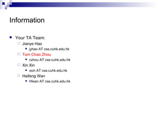 Information 
 Your TA Team: 
 Jianye Hao 
 jyhao AT cse.cuhk.edu.hk 
 Tom Chao Zhou 
 czhou AT cse.cuhk.edu.hk 
 Xin Xin 
 xxin AT cse.cuhk.edu.hk 
 Haifeng Wan 
 hfwan AT cse.cuhk.edu.hk 
 