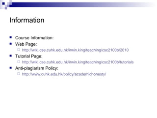 Information 
 Course Information: 
 Web Page: 
 http://wiki.cse.cuhk.edu.hk/irwin.king/teaching/csc2100b/2010 
 Tutorial Page: 
 http://wiki.cse.cuhk.edu.hk/irwin.king/teaching/csc2100b/tutorials 
 Anti-plagiarism Policy: 
 http://www.cuhk.edu.hk/policy/academichonesty/ 
 