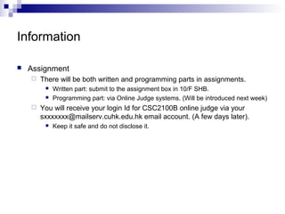 Information 
 Assignment 
 There will be both written and programming parts in assignments. 
 Written part: submit to the assignment box in 10/F SHB. 
 Programming part: via Online Judge systems. (Will be introduced next week) 
 You will receive your login Id for CSC2100B online judge via your 
sxxxxxxx@mailserv.cuhk.edu.hk email account. (A few days later). 
 Keep it safe and do not disclose it. 
 