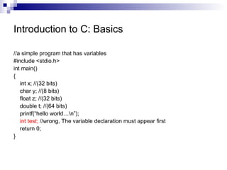 Introduction to C: Basics 
//a simple program that has variables 
#include <stdio.h> 
int main() 
{ 
int x; //(32 bits) 
char y; //(8 bits) 
float z; //(32 bits) 
double t; //(64 bits) 
printf(“hello world…n”); 
int test; //wrong, The variable declaration must appear first 
return 0; 
} 
 