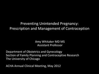Preventing Unintended Pregnancy:
Prescription and Management of Contraception
Amy Whitaker MD MS
Assistant Professor
Department of Obstetrics and Gynecology
Section of Family Planning and Contraceptive Research
The University of Chicago
ACHA Annual Clinical Meeting, May 2012
 