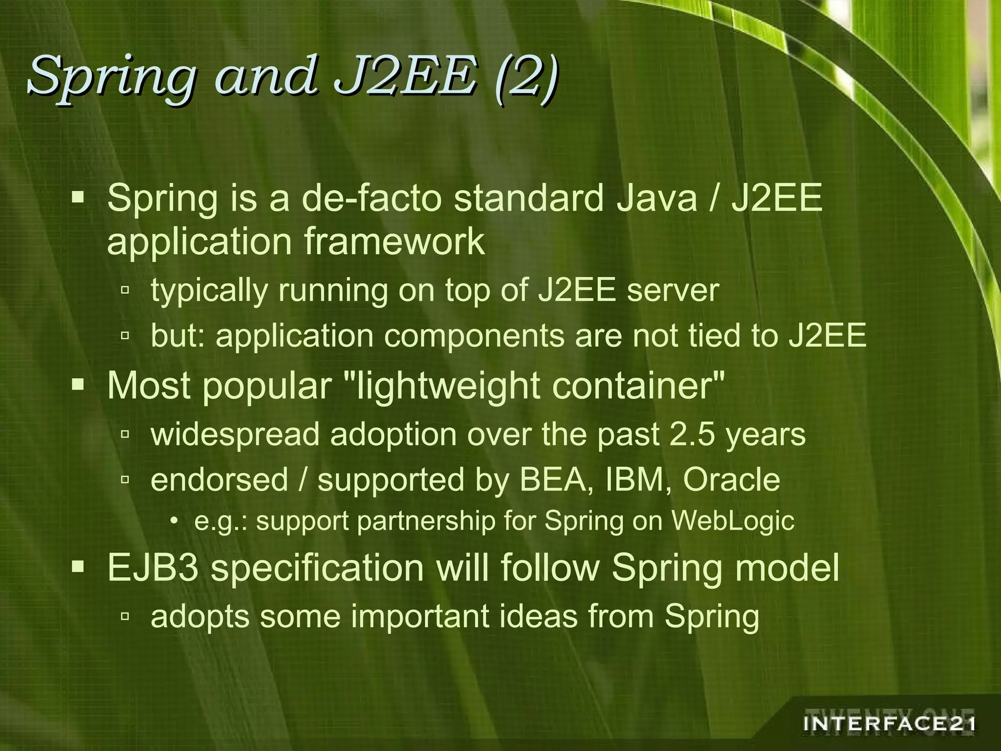 Spring and J2EE (2) Spring is a de-facto standard Java / J2EE application framework typically running on top of J2EE server but: application components are not tied to J2EE Most popular "lightweight container" widespread adoption over the past 2.5 years endorsed / supported by BEA, IBM, Oracle e.g.: support partnership for Spring on WebLogic EJB3 specification will follow Spring model adopts some important ideas from Spring 