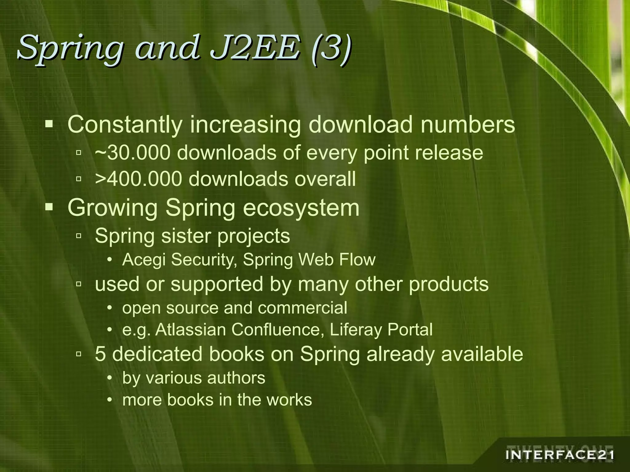 Spring and J2EE (3) Constantly increasing download numbers ~30.000 downloads of every point release >400.000 downloads overall Growing Spring ecosystem Spring sister projects Acegi Security, Spring Web Flow used or supported by many other products open source and commercial e.g. Atlassian Confluence, Liferay Portal 5 dedicated books on Spring already available by various authors more books in the works 