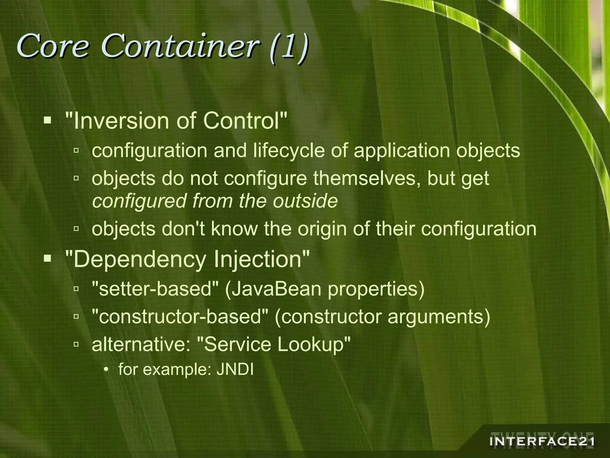 Core Container (1) "Inversion of Control" configuration and lifecycle of application objects objects do not configure themselves, but get  configured from the outside objects don't know the origin of their configuration "Dependency Injection" "setter-based" (JavaBean properties) "constructor-based" (constructor arguments) alternative: "Service Lookup" for example: JNDI 
