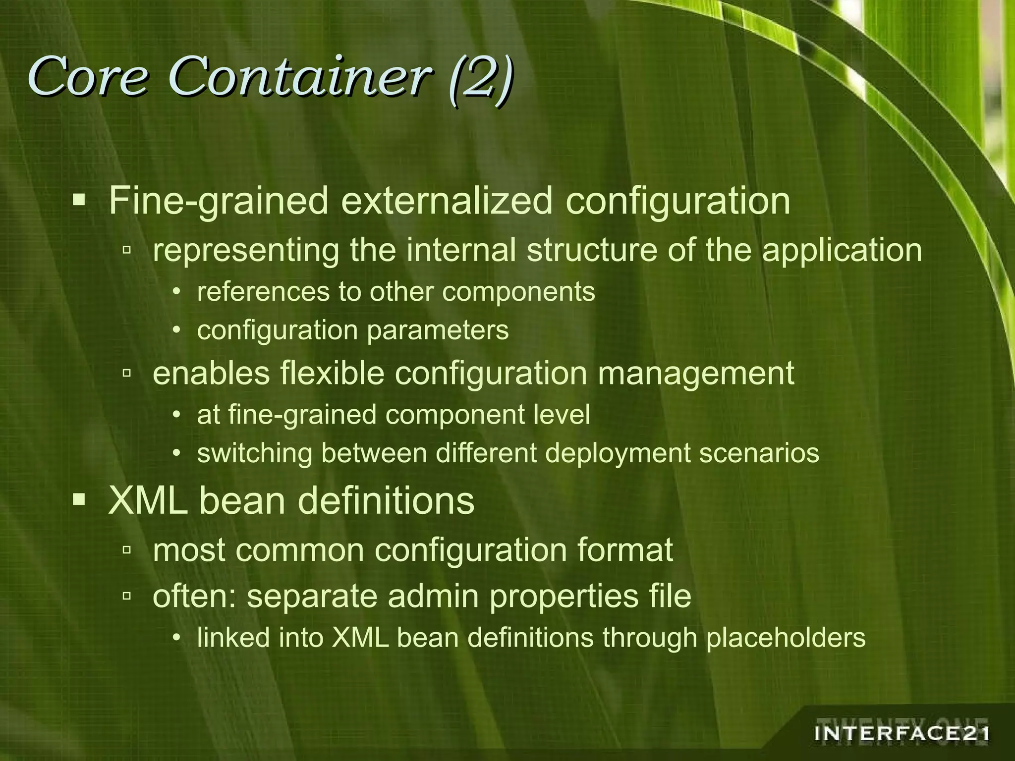 Core Container (2) Fine-grained externalized configuration representing the internal structure of the application references to other components configuration parameters enables flexible configuration management at fine-grained component level switching between different deployment scenarios XML bean definitions most common configuration format often: separate admin properties file linked into XML bean definitions through placeholders 