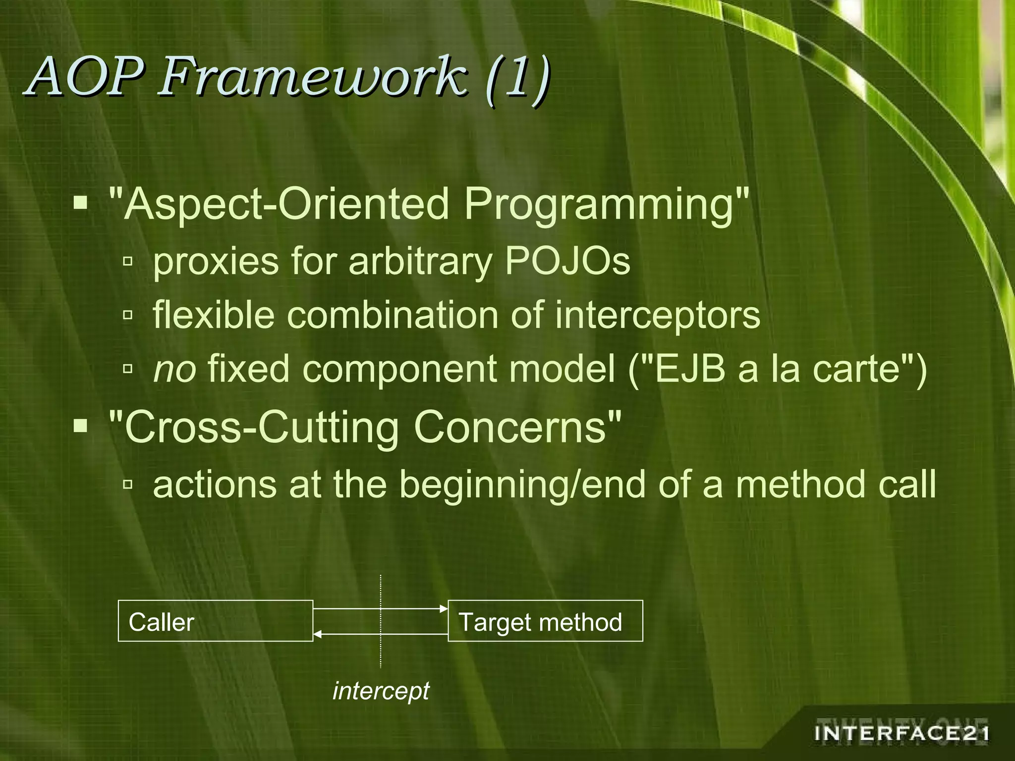 AOP Framework (1) "Aspect-Oriented Programming" proxies for arbitrary POJOs flexible combination of interceptors no  fixed component model ("EJB a la carte") "Cross-Cutting Concerns" actions at the beginning/end of a method call Target method Caller intercept 