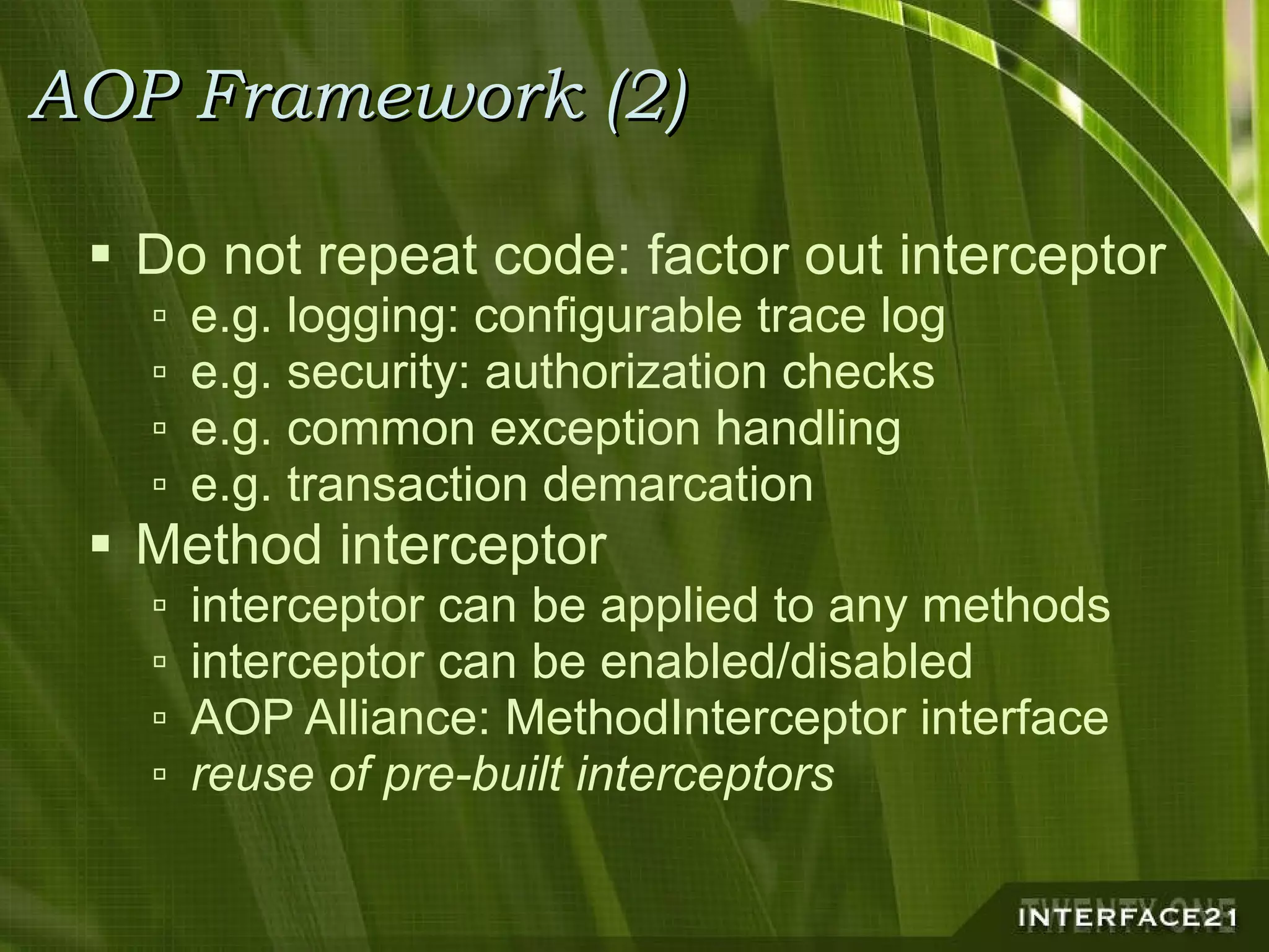 AOP Framework (2) Do not repeat code: factor out interceptor e.g. logging: configurable trace log e.g. security: authorization checks e.g. common exception handling e.g. transaction demarcation Method interceptor interceptor can be applied to any methods interceptor can be enabled/disabled AOP Alliance: MethodInterceptor interface reuse of pre-built interceptors 