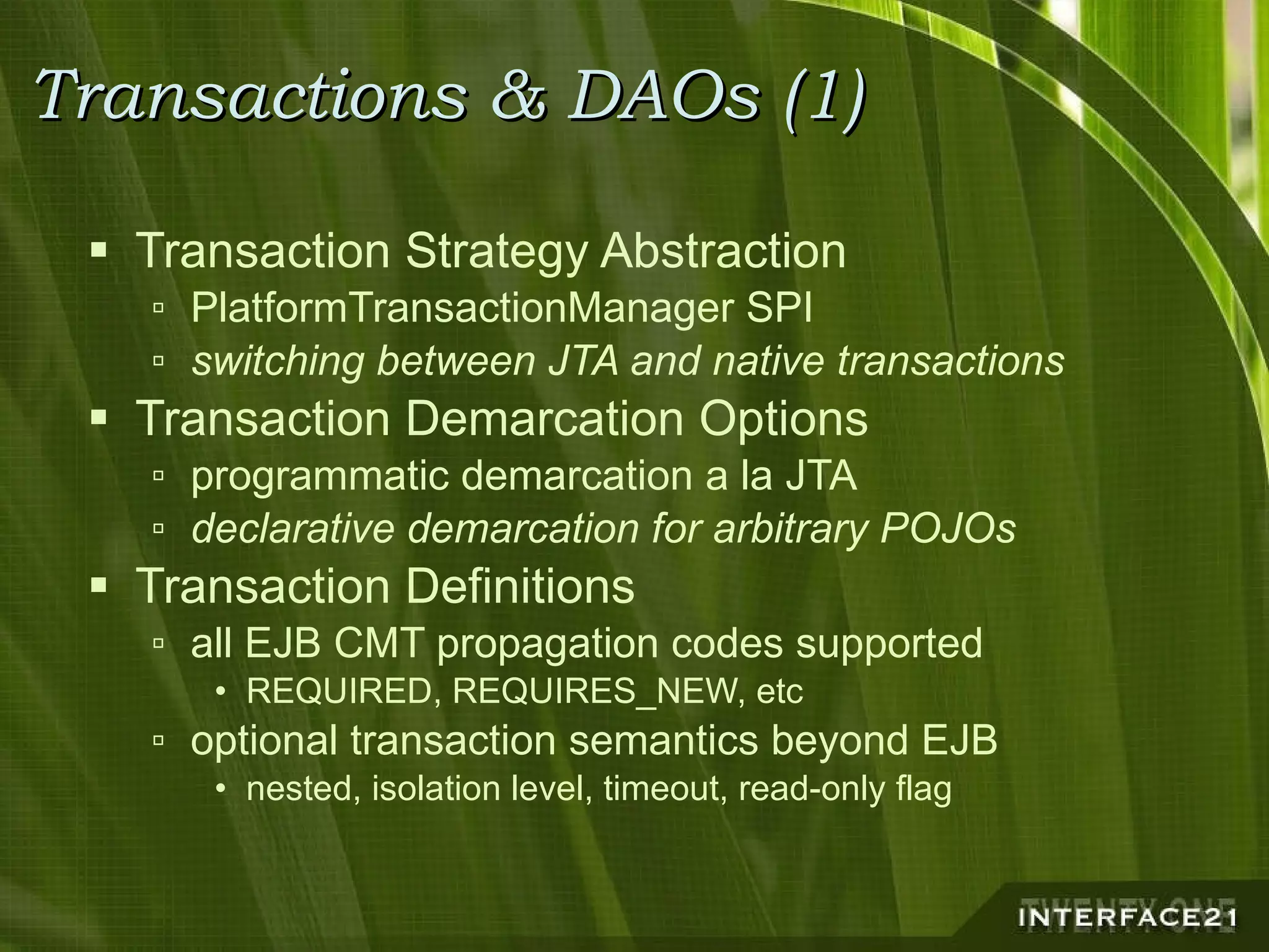 Transactions & DAOs (1) Transaction Strategy Abstraction PlatformTransactionManager SPI switching between JTA and native transactions Transaction Demarcation Options programmatic demarcation a la JTA declarative demarcation for arbitrary POJOs Transaction Definitions all EJB CMT propagation codes supported REQUIRED, REQUIRES_NEW, etc optional transaction semantics beyond EJB nested, isolation level, timeout, read-only flag 