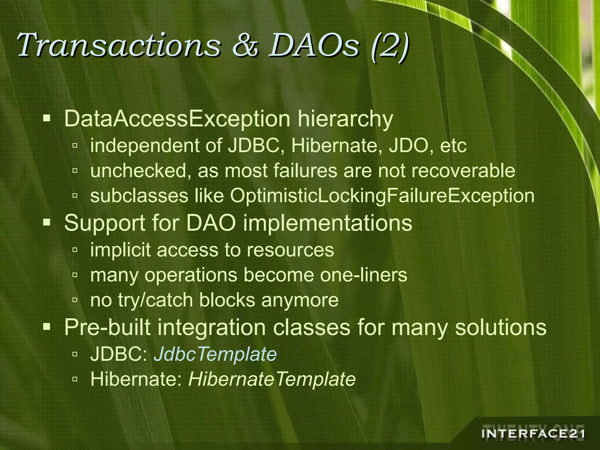 Transactions & DAOs (2) DataAccessException hierarchy independent of JDBC, Hibernate, JDO, etc unchecked, as most failures are not recoverable subclasses like OptimisticLockingFailureException Support for DAO implementations implicit access to resources many operations become one-liners no try/catch blocks anymore Pre-built integration classes for many solutions JDBC:  JdbcTemplate Hibernate:  HibernateTemplate 