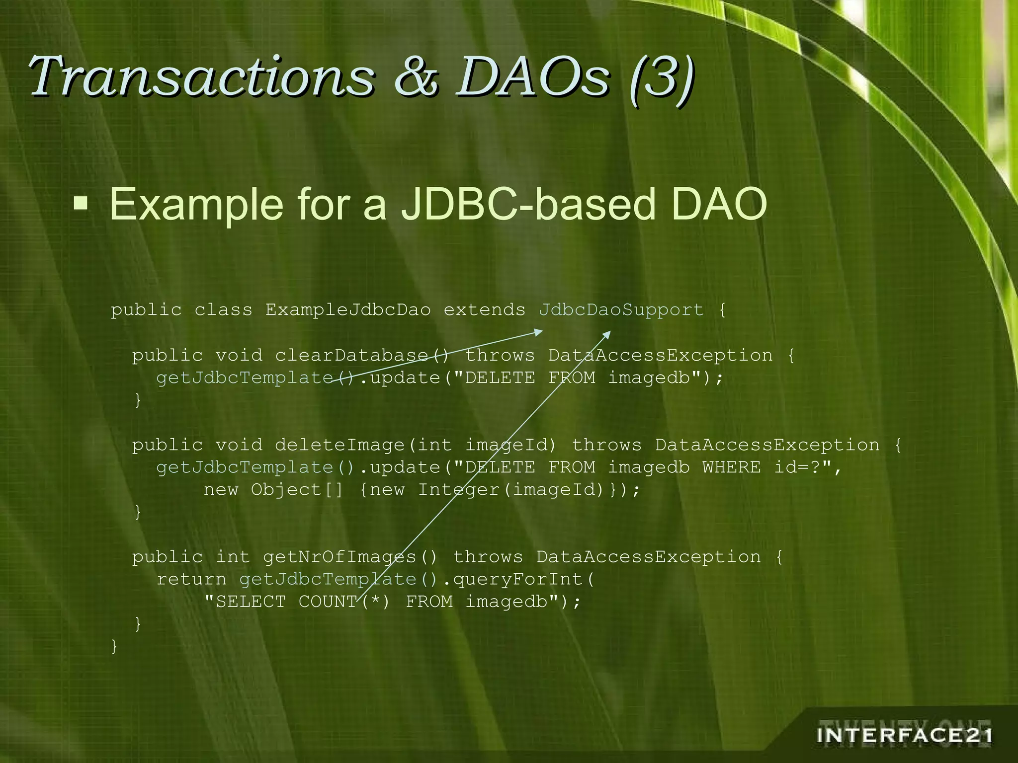 Transactions & DAOs (3) Example for a JDBC-based DAO public class ExampleJdbcDao extends  JdbcDaoSupport  {   public void clearDatabase() throws DataAccessException {      getJdbcTemplate() .update("DELETE FROM imagedb");   }   public void deleteImage(int imageId) throws DataAccessException {      getJdbcTemplate() .update("DELETE FROM imagedb WHERE id=?",   new Object[] {new Integer(imageId)});   }   public int getNrOfImages() throws DataAccessException {     return  getJdbcTemplate() .queryForInt(   "SELECT COUNT(*) FROM imagedb");   } } 
