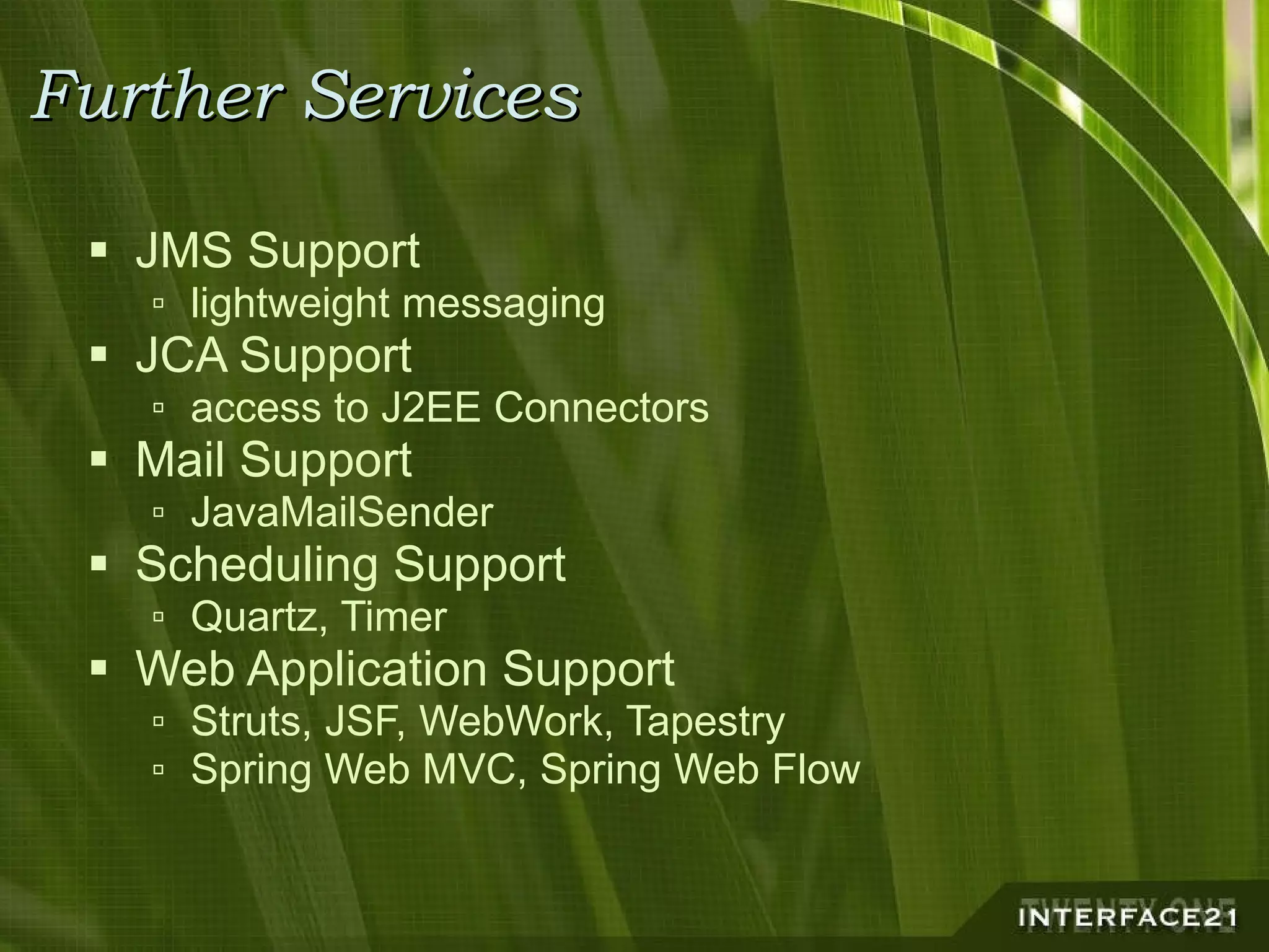 Further Services JMS Support lightweight messaging JCA Support access to J2EE Connectors Mail Support JavaMailSender Scheduling Support Quartz, Timer Web Application Support Struts, JSF, WebWork, Tapestry Spring Web MVC, Spring Web Flow 