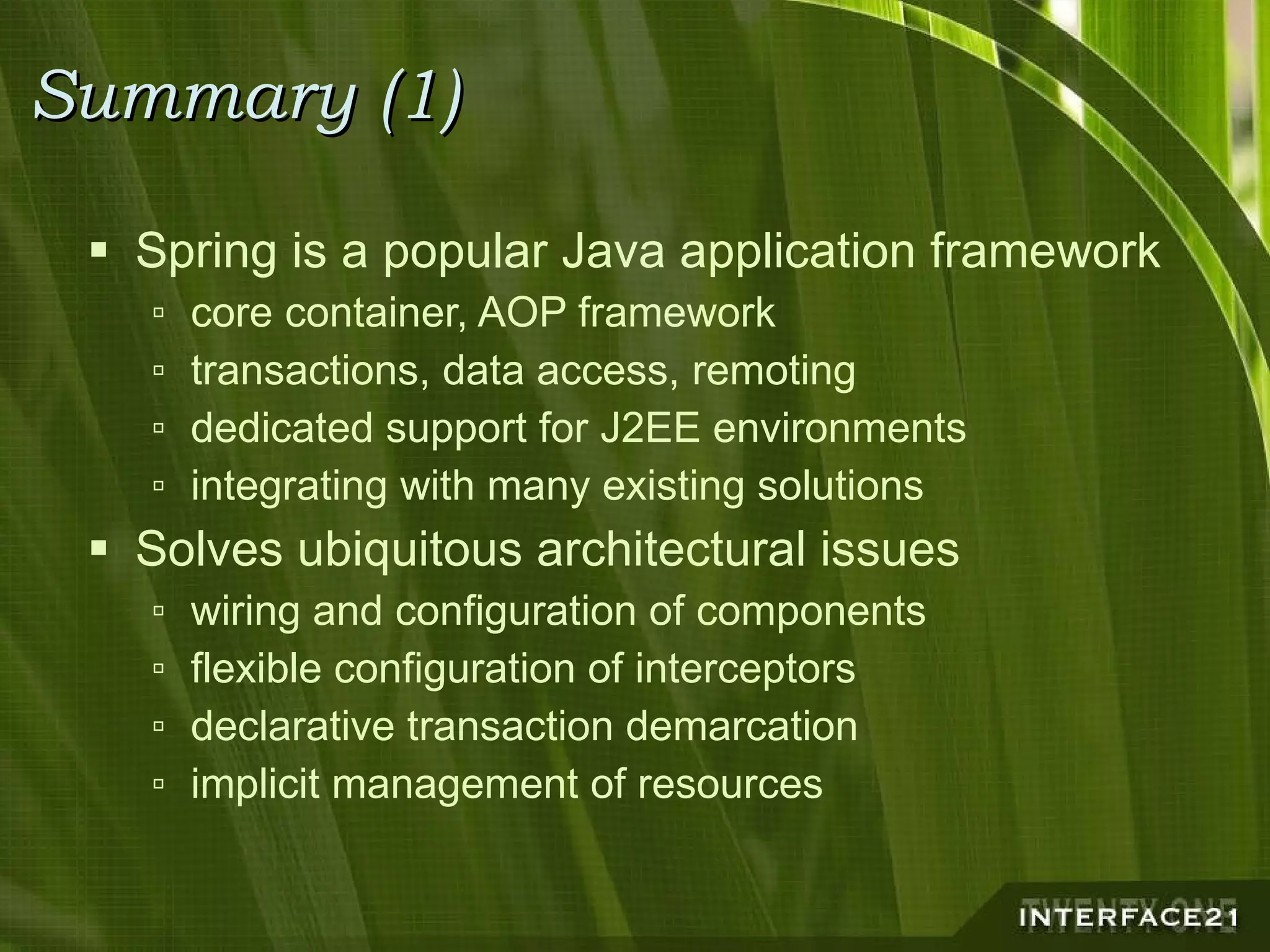 Summary (1) Spring is a popular Java application framework core container, AOP framework transactions, data access, remoting dedicated support for J2EE environments integrating with many existing solutions Solves ubiquitous architectural issues wiring and configuration of components flexible configuration of interceptors declarative transaction demarcation implicit management of resources 