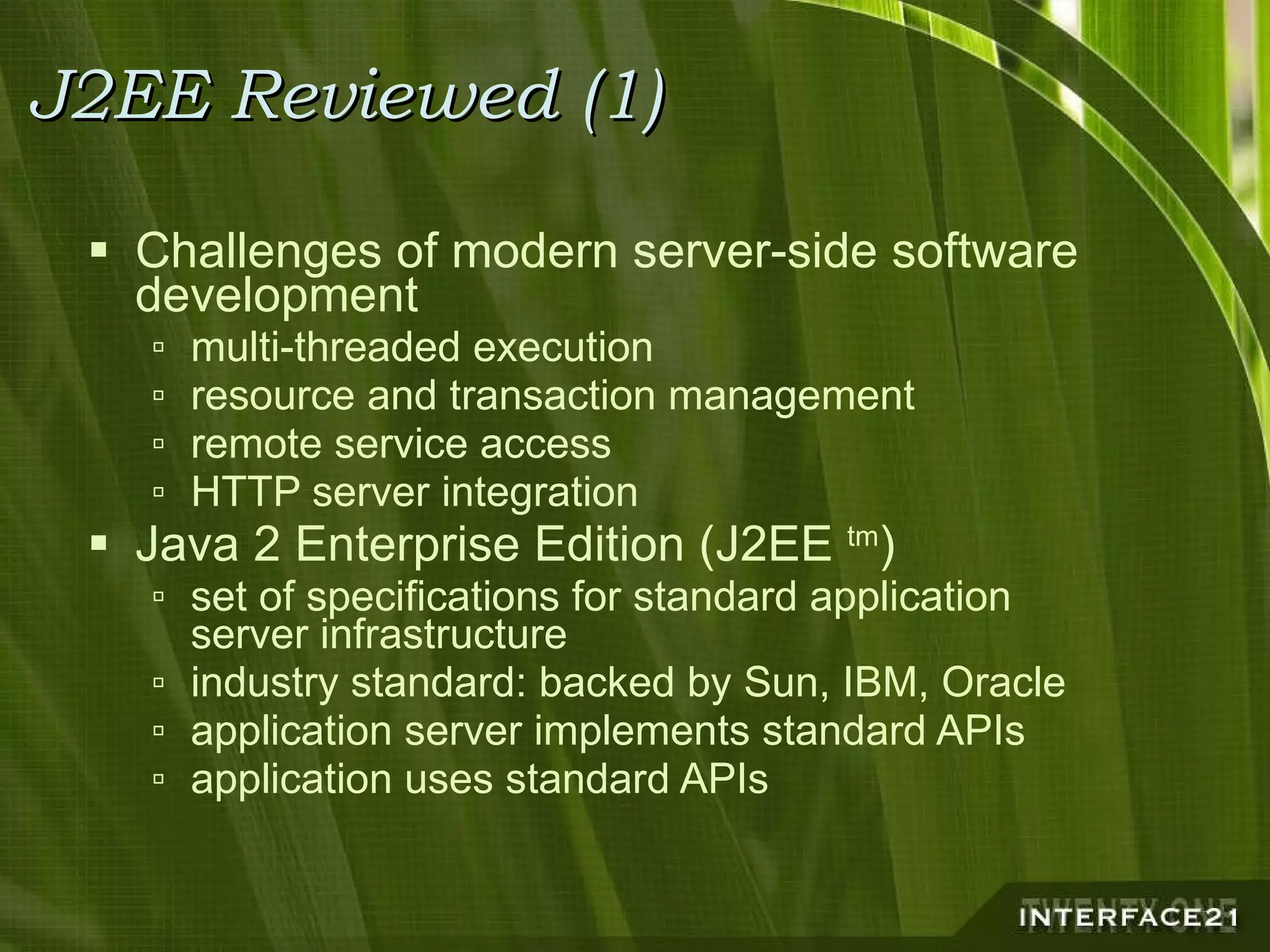 J2EE Reviewed (1) Challenges of modern server-side software development multi-threaded execution resource and transaction management remote service access HTTP server integration Java 2 Enterprise Edition (J2EE  tm ) set of specifications for standard application server infrastructure industry standard: backed by Sun, IBM, Oracle application server implements standard APIs application uses standard APIs 