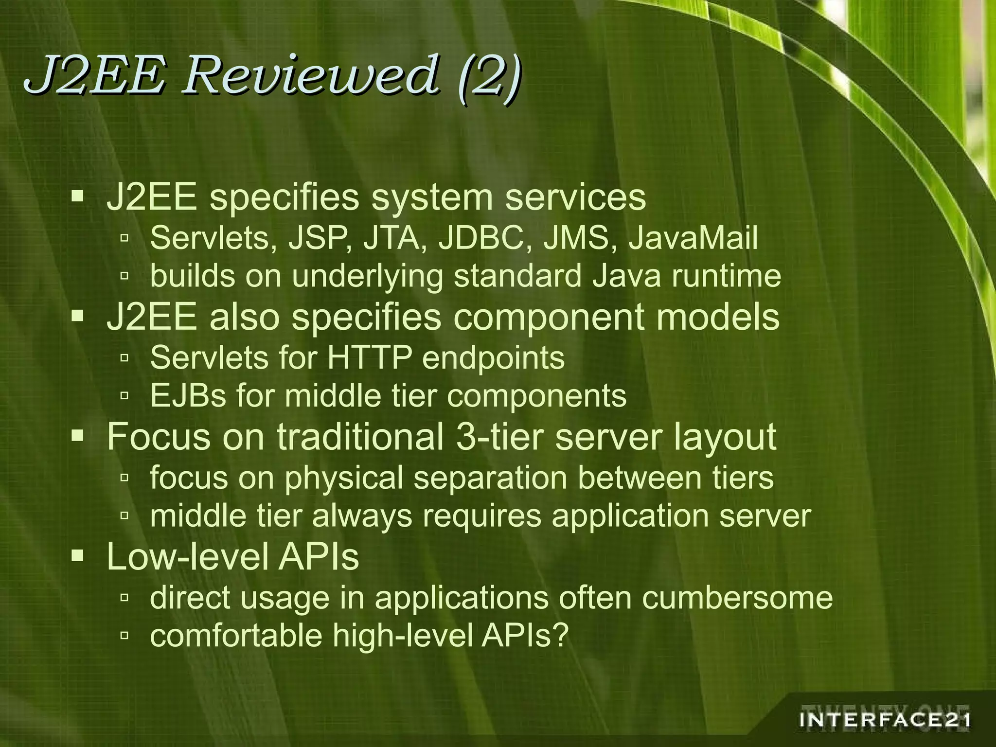 J2EE Reviewed (2) J2EE specifies system services Servlets, JSP, JTA, JDBC, JMS, JavaMail builds on underlying standard Java runtime J2EE also specifies component models Servlets for HTTP endpoints EJBs for middle tier components Focus on traditional 3-tier server layout focus on physical separation between tiers middle tier always requires application server Low-level APIs direct usage in applications often cumbersome comfortable high-level APIs? 