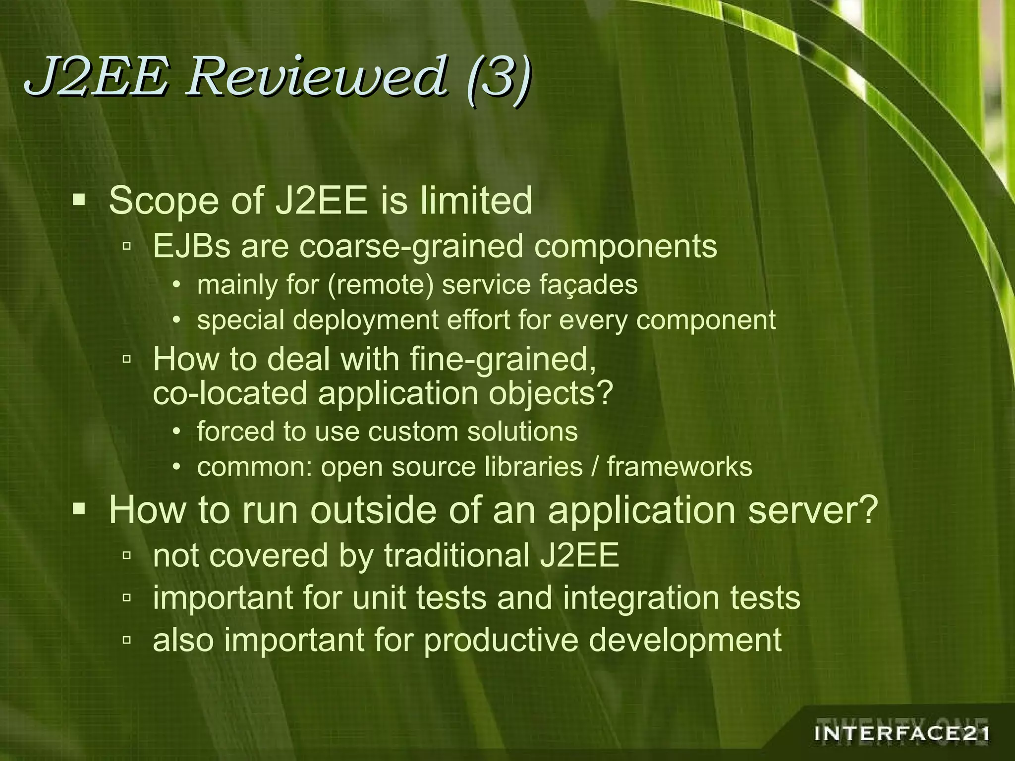 J2EE Reviewed (3) Scope of J2EE is limited EJBs are coarse-grained components mainly for (remote) service façades special deployment effort for every component How to deal with fine-grained, co-located application objects? forced to use custom solutions common: open source libraries / frameworks How to run outside of an application server? not covered by traditional J2EE important for unit tests and integration tests also important for productive development 