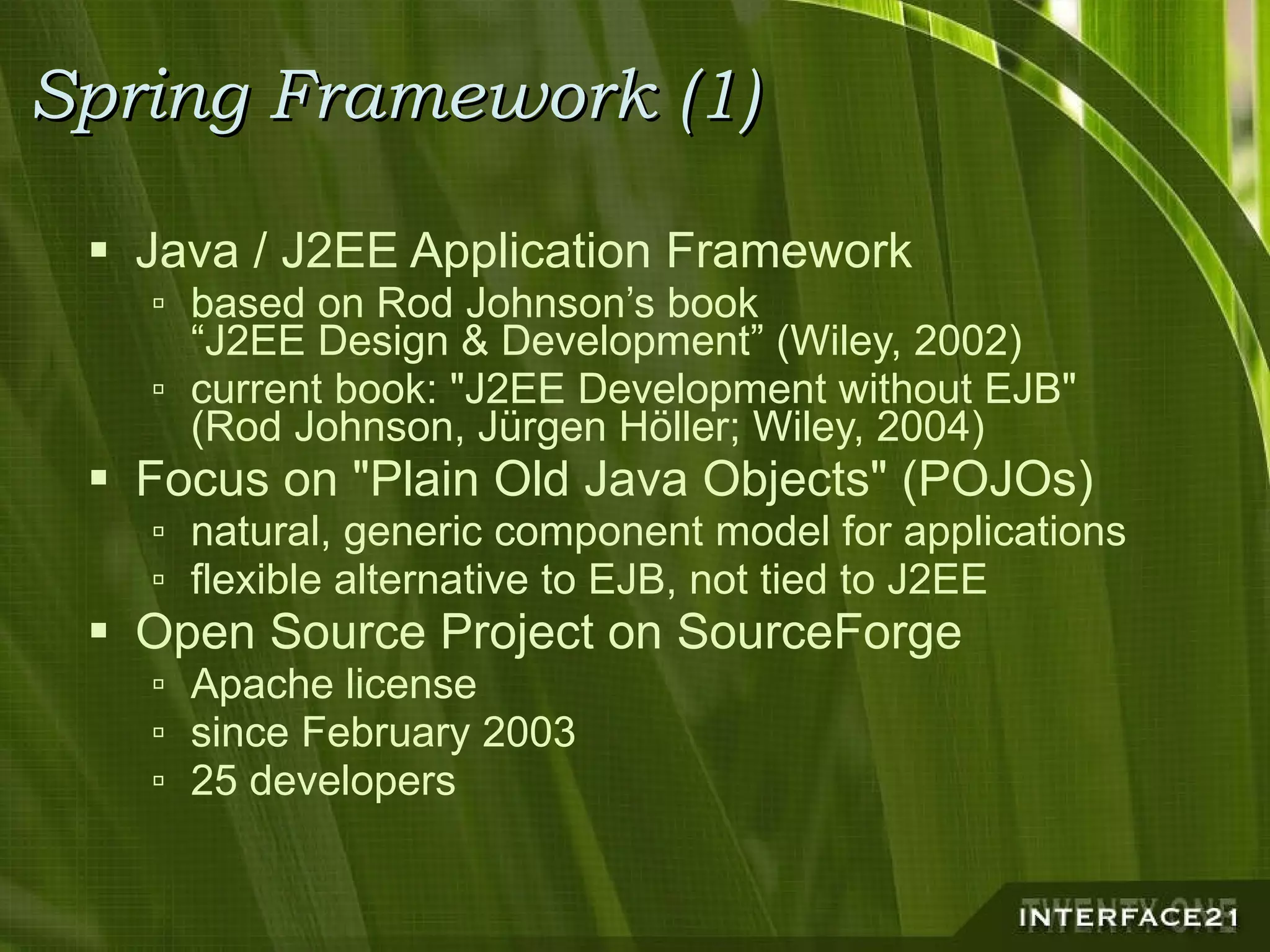 Spring Framework (1) Java / J2EE Application Framework based on Rod Johnson’s book “J2EE Design & Development” (Wiley, 2002) current book: "J2EE Development without EJB" (Rod Johnson, Jürgen Höller; Wiley, 2004) Focus on "Plain Old Java Objects" (POJOs) natural, generic component model for applications flexible alternative to EJB, not tied to J2EE Open Source Project on SourceForge Apache license since February 2003 25 developers 