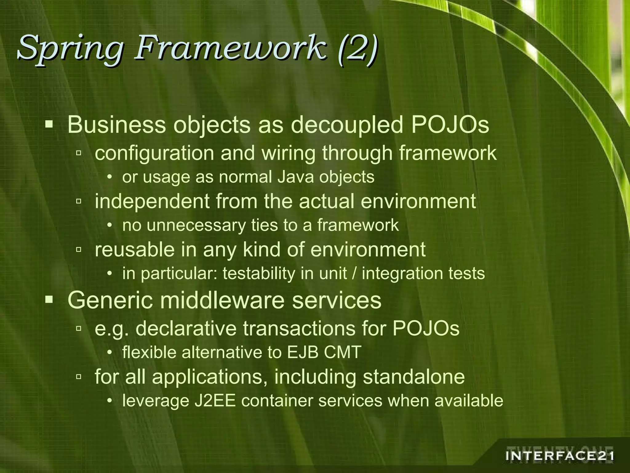Spring Framework (2) Business objects as decoupled POJOs configuration and wiring through framework or usage as normal Java objects independent from the actual environment no unnecessary ties to a framework reusable in any kind of environment in particular: testability in unit / integration tests Generic middleware services e.g. declarative transactions for POJOs flexible alternative to EJB CMT for all applications, including standalone leverage J2EE container services when available 