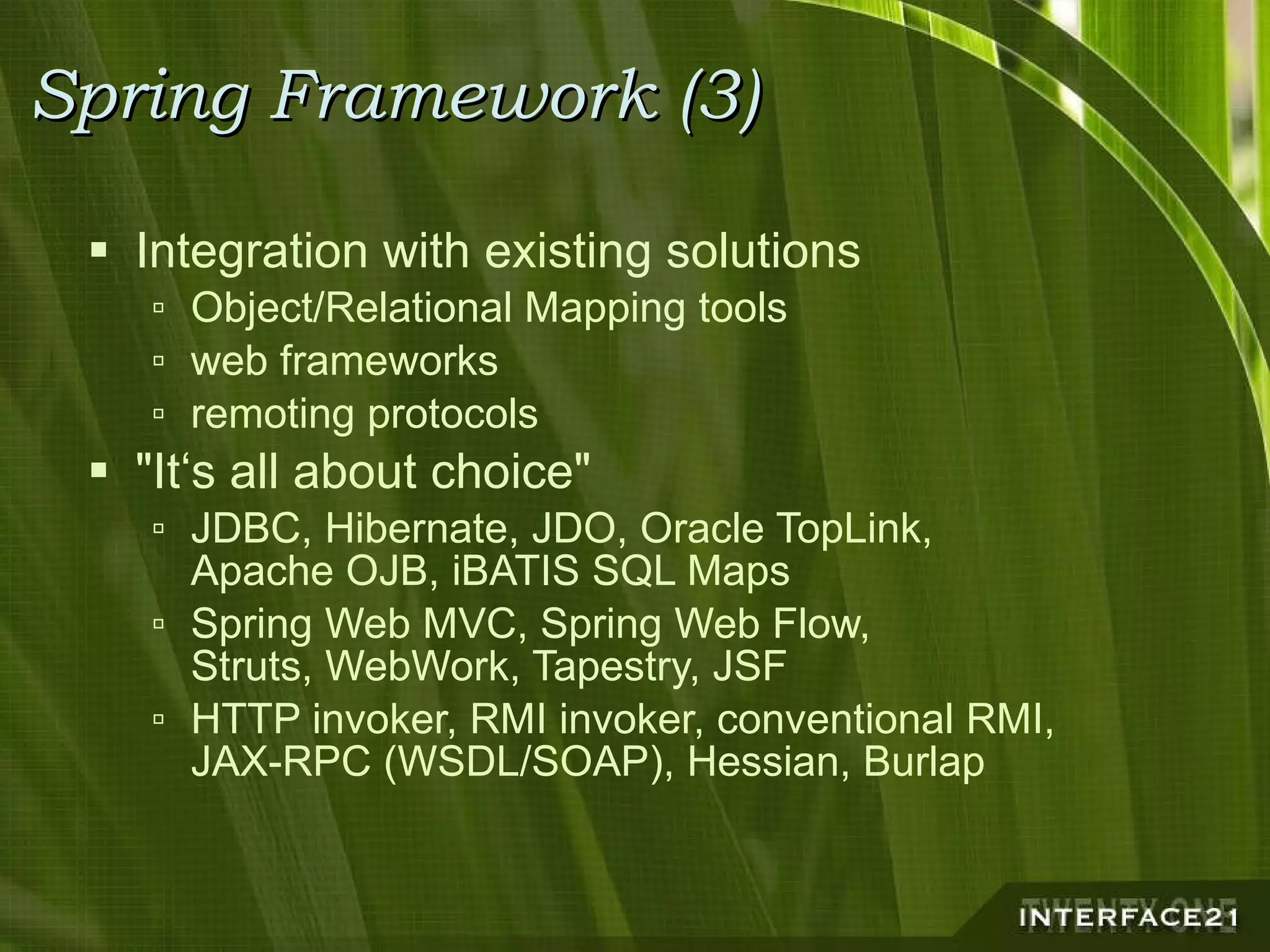 Spring Framework (3) Integration with existing solutions Object/Relational Mapping tools web frameworks remoting protocols "It‘s all about choice" JDBC, Hibernate, JDO, Oracle TopLink, Apache OJB, iBATIS SQL Maps Spring Web MVC, Spring Web Flow, Struts, WebWork, Tapestry, JSF HTTP invoker, RMI invoker, conventional RMI, JAX-RPC (WSDL/SOAP), Hessian, Burlap 