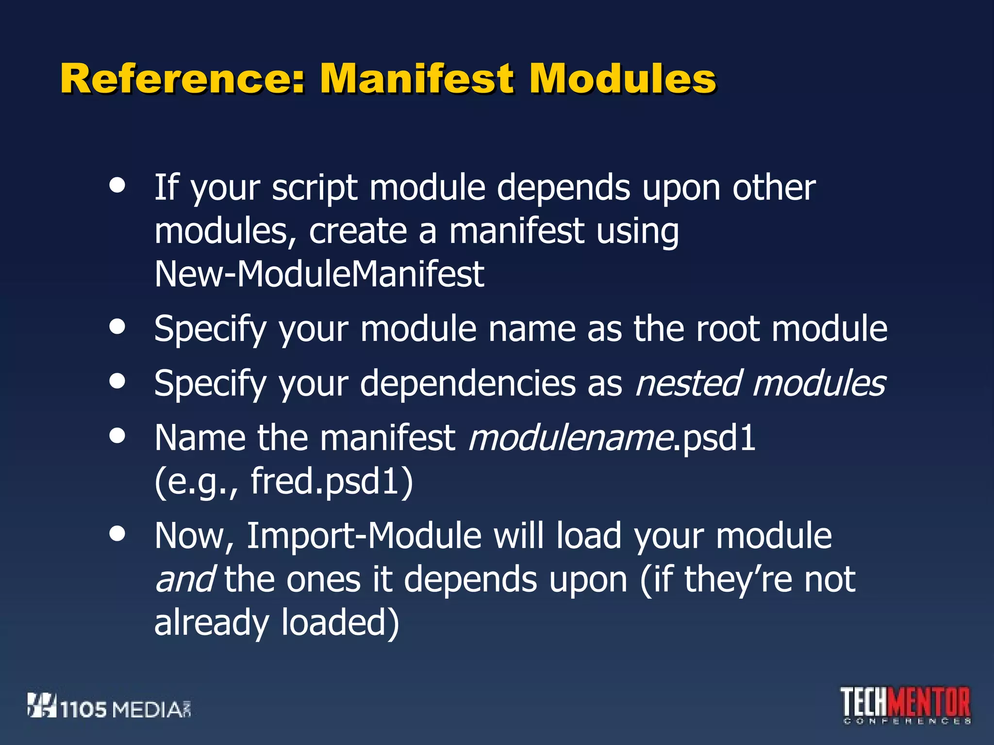 Reference: Manifest Modules If your script module depends upon other modules, create a manifest using  New-ModuleManifest Specify your module name as the root module Specify your dependencies as  nested modules Name the manifest  modulename .psd1 (e.g., fred.psd1) Now, Import-Module will load your module  and  the ones it depends upon (if they’re not already loaded) 