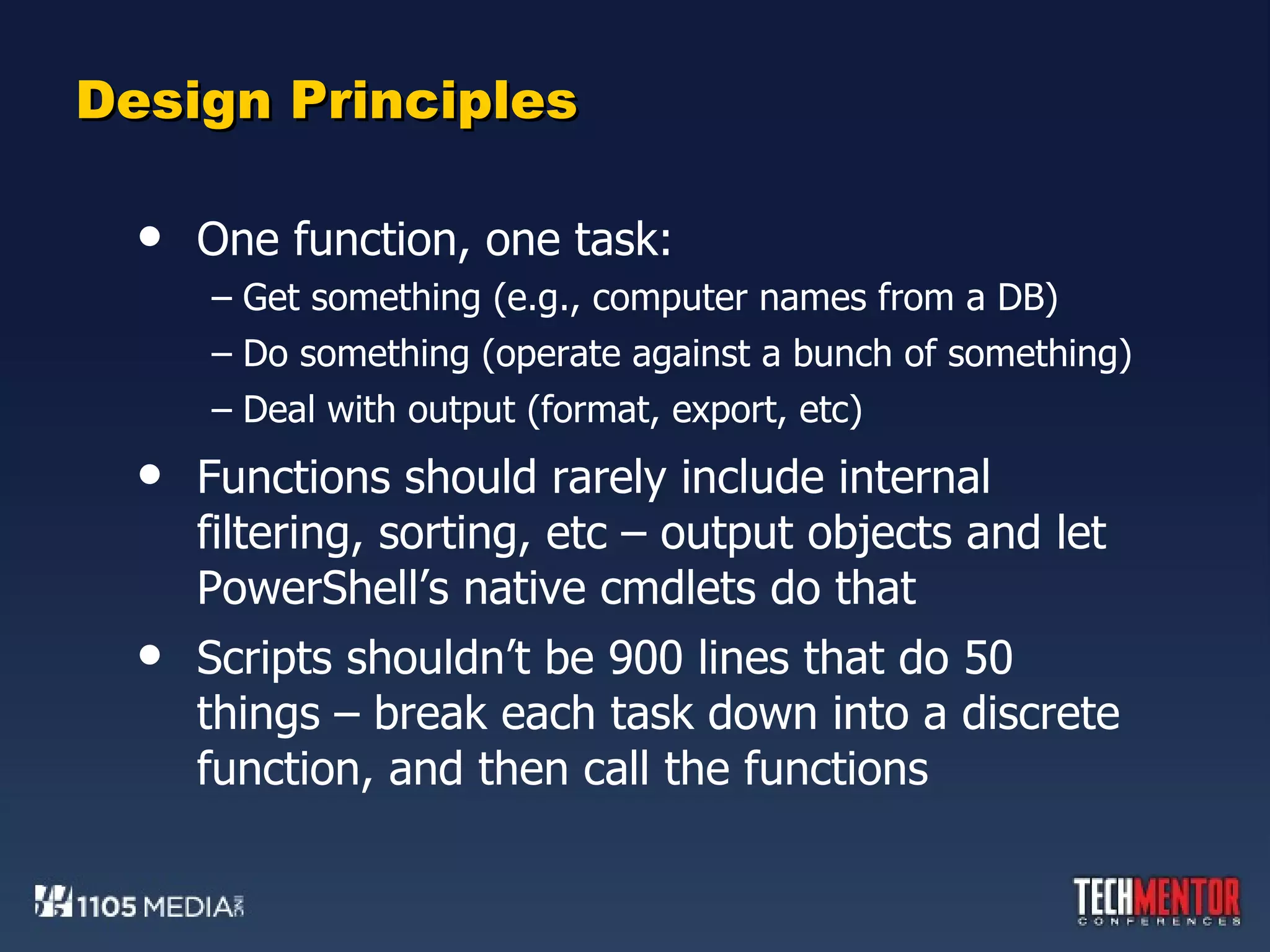 Design Principles One function, one task: Get something (e.g., computer names from a DB) Do something (operate against a bunch of something) Deal with output (format, export, etc) Functions should rarely include internal filtering, sorting, etc – output objects and let PowerShell’s native cmdlets do that Scripts shouldn’t be 900 lines that do 50 things – break each task down into a discrete function, and then call the functions 