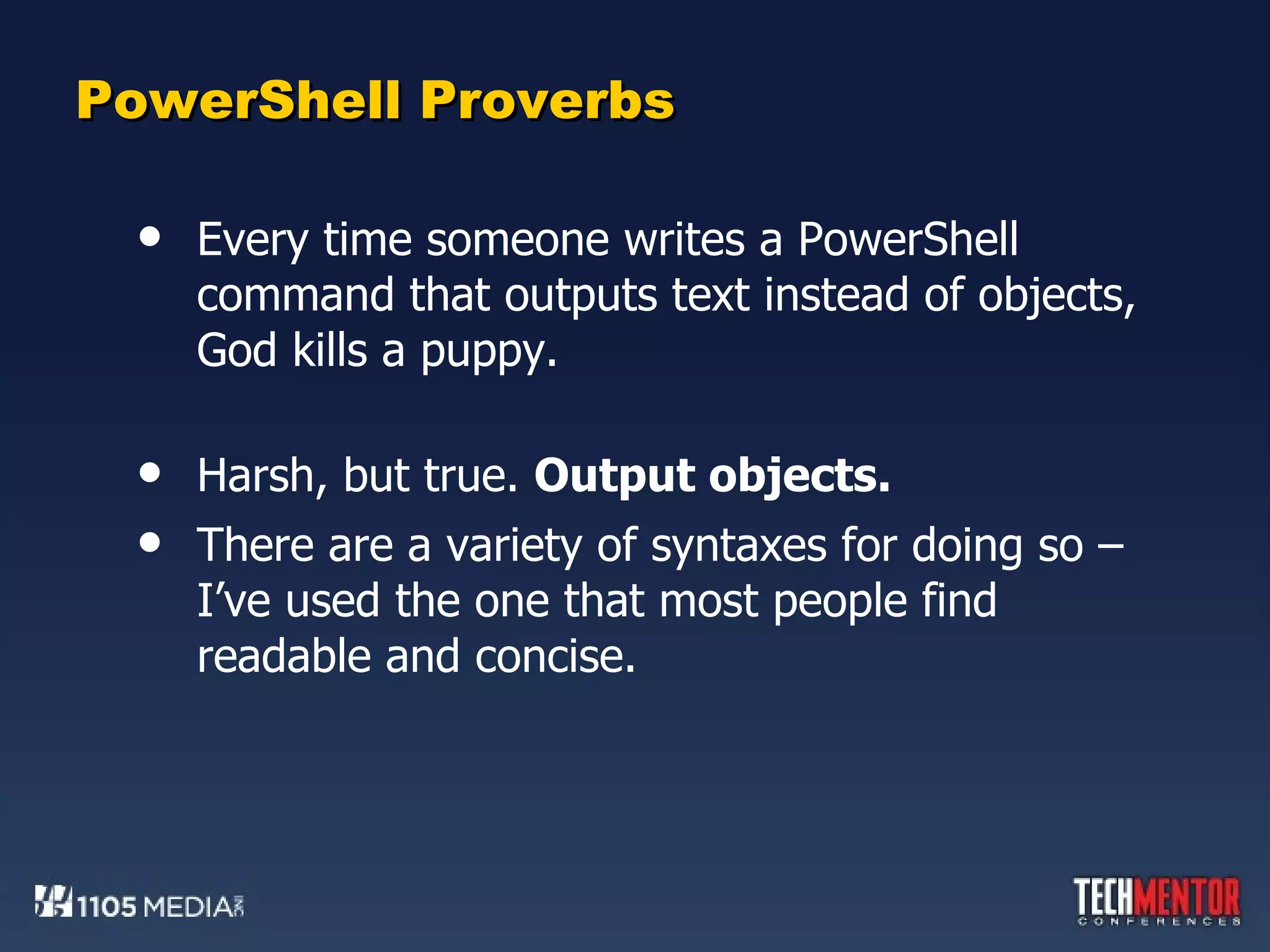 PowerShell Proverbs Every time someone writes a PowerShell command that outputs text instead of objects, God kills a puppy. Harsh, but true.  Output objects.  There are a variety of syntaxes for doing so – I’ve used the one that most people find readable and concise. 