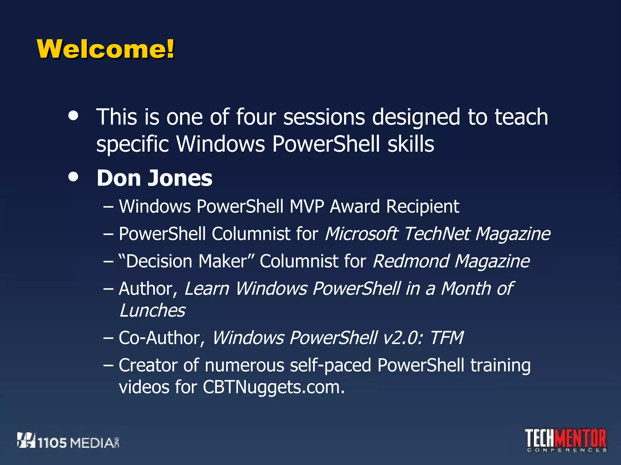Welcome! This is one of four sessions designed to teach specific Windows PowerShell skills Don Jones Windows PowerShell MVP Award Recipient PowerShell Columnist for  Microsoft TechNet Magazine “ Decision Maker” Columnist for  Redmond Magazine Author,  Learn Windows PowerShell in a Month of Lunches Co-Author,  Windows PowerShell v2.0: TFM Creator of numerous self-paced PowerShell training videos for CBTNuggets.com.  
