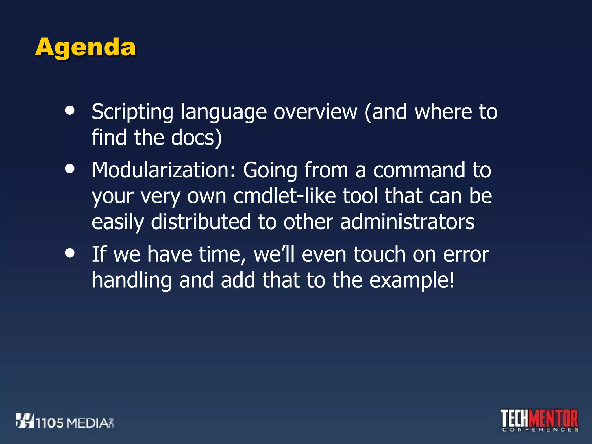 Agenda Scripting language overview (and where to find the docs) Modularization: Going from a command to your very own cmdlet-like tool that can be easily distributed to other administrators If we have time, we’ll even touch on error handling and add that to the example! 