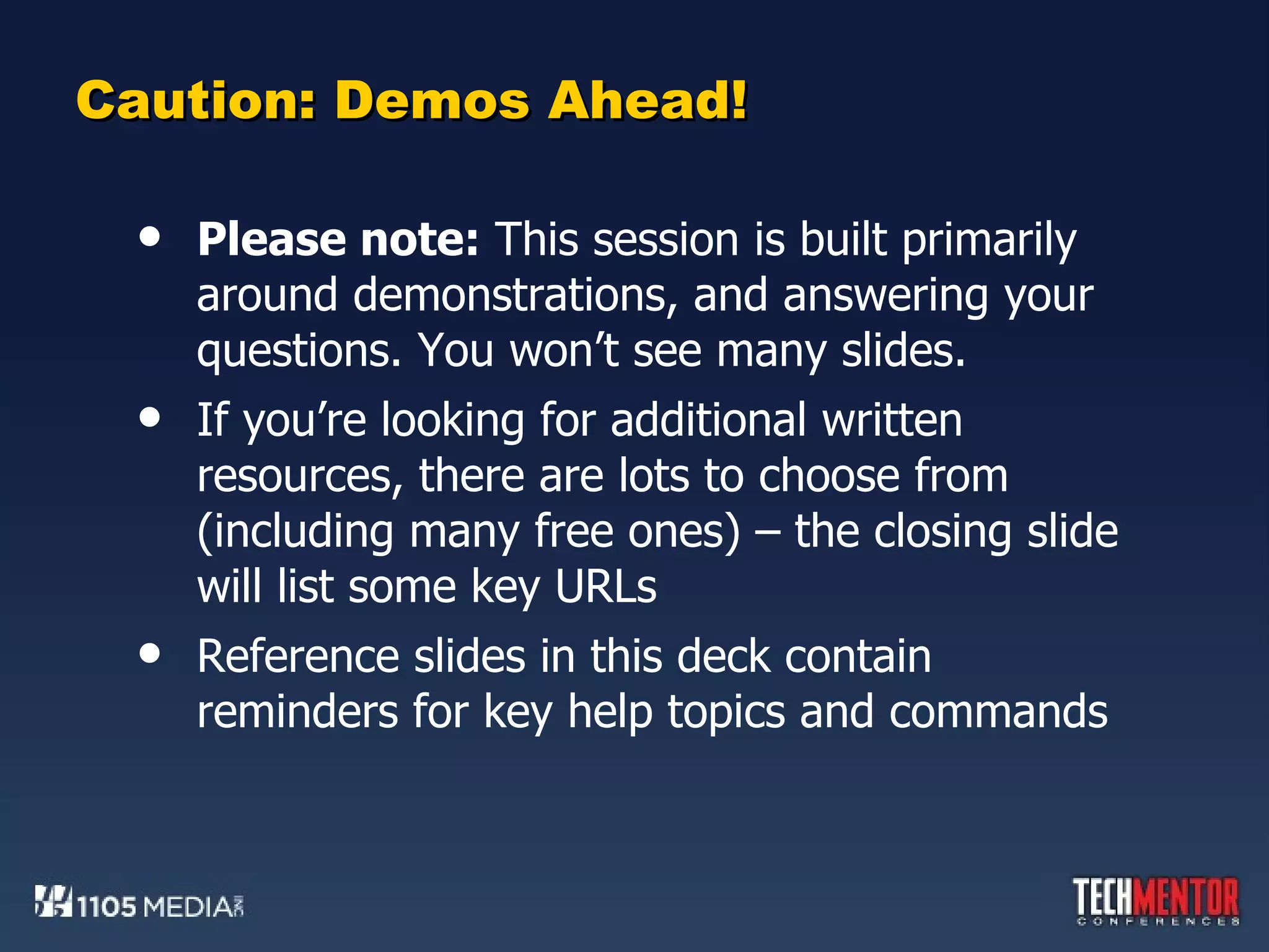 Caution: Demos Ahead! Please note:  This session is built primarily around demonstrations, and answering your questions. You won’t see many slides. If you’re looking for additional written resources, there are lots to choose from (including many free ones) – the closing slide will list some key URLs Reference slides in this deck contain reminders for key help topics and commands 