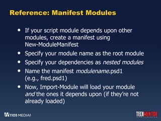 Reference: Manifest Modules If your script module depends upon other modules, create a manifest using  New-ModuleManifest Specify your module name as the root module Specify your dependencies as  nested modules Name the manifest  modulename .psd1 (e.g., fred.psd1) Now, Import-Module will load your module  and  the ones it depends upon (if they’re not already loaded) 