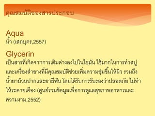 คุณสมบัติของสารประกอบ
Aqua
น้า (เสถบุตร,2557)
Glycerin
เป็นสารที่เกิดจากการเติมด่างลงไปในไขมัน ใช้มากในการทาสบู่
และเครื่องสาอางที่มีคุณสมบัติช่วยเพิ่มความชุ่มชื้นให้ผิว รวมถึง
น้ายาบ้วนปากและยาสีฟัน โดยได้รับการรับรองว่าปลอดภัย ไม่ทา
ให้ระคายเคือง (ศูนย์รวมข้อมูลเพื่อการดูแลสุขภาพอาหารและ
ความงาม,2552)
 