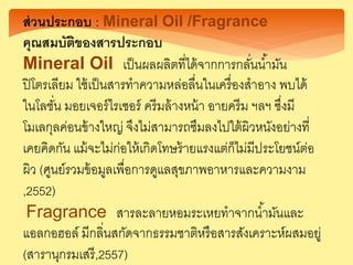 ส่วนประกอบ : Mineral Oil /Fragrance
คุณสมบัติของสารประกอบ
Mineral Oil เป็นผลผลิตที่ได้จากการกลั่นน้ามัน
ปิโตรเลียม ใช้เป็นสารทาความหล่อลื่นในเครื่องสาอาง พบได้
ในโลชั่น มอยเจอร์ไรเซอร์ ครีมล้างหน้า อายครีม ฯลฯ ซึ่งมี
โมเลกุลค่อนข้างใหญ่ จึงไม่สามารถซึมลงไปใต้ผิวหนังอย่างที่
เคยคิดกัน แม้จะไม่ก่อให้เกิดโทษร้ายแรงแต่ก็ไม่มีประโยชน์ต่อ
ผิว (ศูนย์รวมข้อมูลเพื่อการดูแลสุขภาพอาหารและความงาม
,2552)
Fragrance สารละลายหอมระเหยทาจากน้ามันและ
แอลกอฮอล์ มีกลิ่นสกัดจากธรรมชาติหรือสารสังเคราะห์ผสมอยู่
(สารานุกรมเสรี,2557)
 